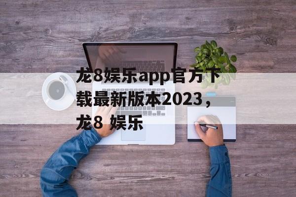 龙8娱乐app官方下载最新版本2023，龙8 娱乐