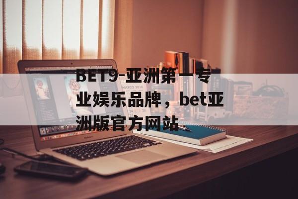 BET9-亚洲第一专业娱乐品牌，bet亚洲版官方网站